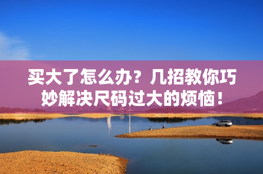 买大了怎么办？几招教你巧妙解决尺码过大的烦恼！