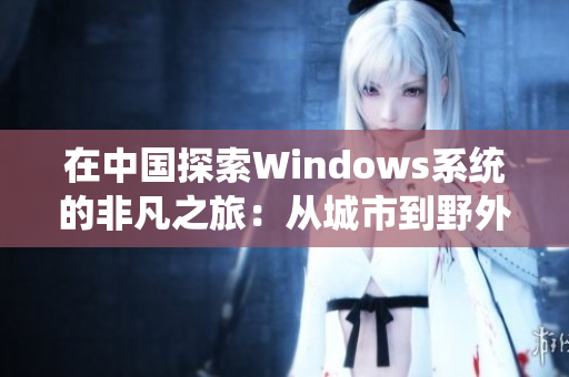 在中国探索Windows系统的非凡之旅：从城市到野外的全面覆盖与挑战