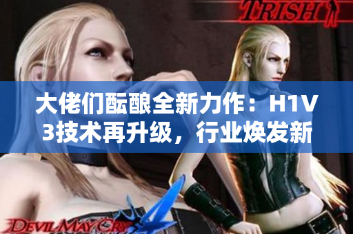 大佬们酝酿全新力作：H1V3技术再升级，行业焕发新活力