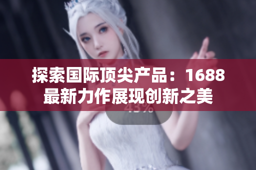 探索国际顶尖产品：1688最新力作展现创新之美