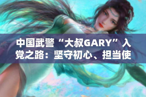 中国武警“大叔GARY”入党之路：坚守初心、担当使命