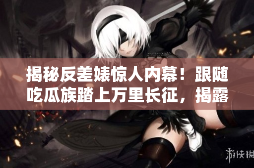 揭秘反差婊惊人内幕！跟随吃瓜族踏上万里长征，揭露惊天黑料合集！