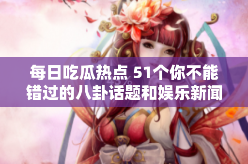 每日吃瓜热点 51个你不能错过的八卦话题和娱乐新闻