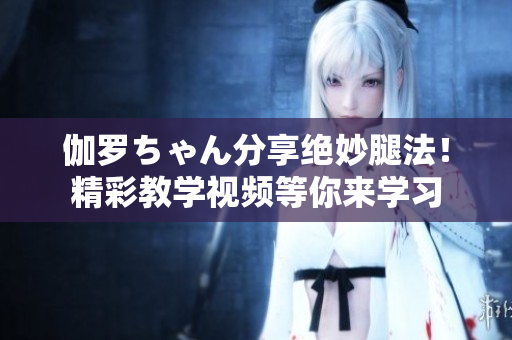 伽罗ちゃん分享绝妙腿法！精彩教学视频等你来学习