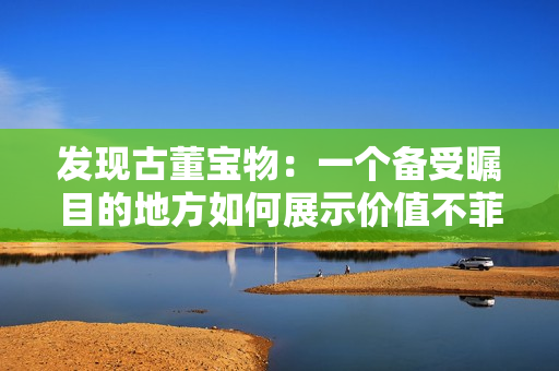 发现古董宝物：一个备受瞩目的地方如何展示价值不菲的珍宝？