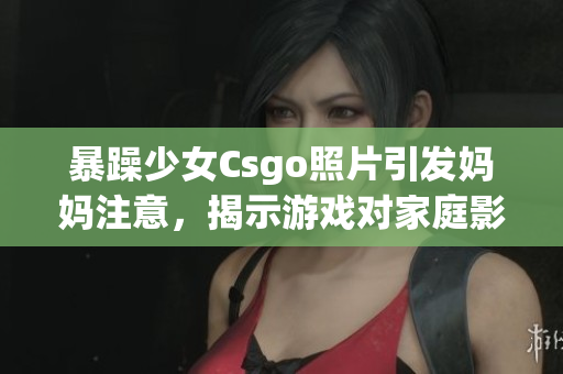暴躁少女Csgo照片引发妈妈注意，揭示游戏对家庭影响