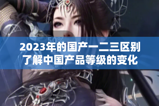 2023年的国产一二三区别了解中国产品等级的变化