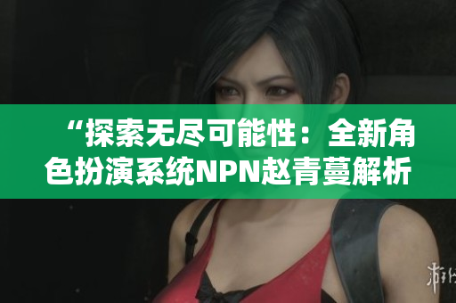 “探索无尽可能性：全新角色扮演系统NPN赵青蔓解析”
