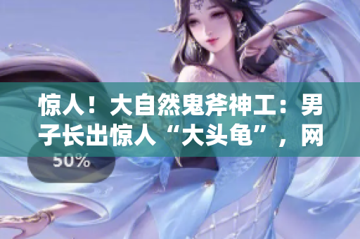 惊人！大自然鬼斧神工：男子长出惊人“大头龟”，网友惊呼奇观