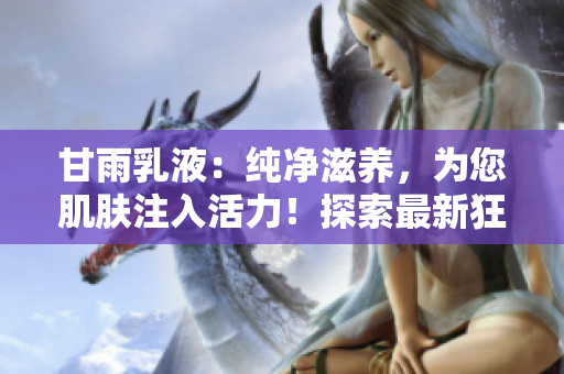 甘雨乳液：纯净滋养，为您肌肤注入活力！探索最新狂飙网站，发现护肤新秘诀！