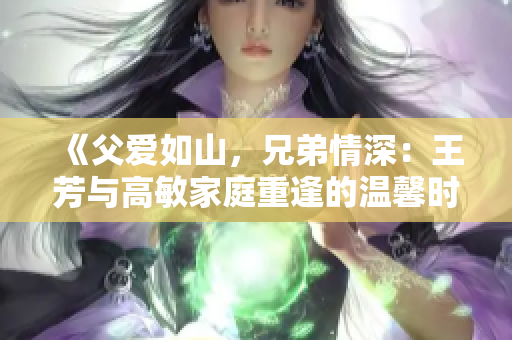 《父爱如山，兄弟情深：王芳与高敏家庭重逢的温馨时刻》