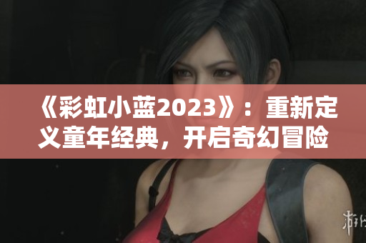 《彩虹小蓝2023》：重新定义童年经典，开启奇幻冒险之旅