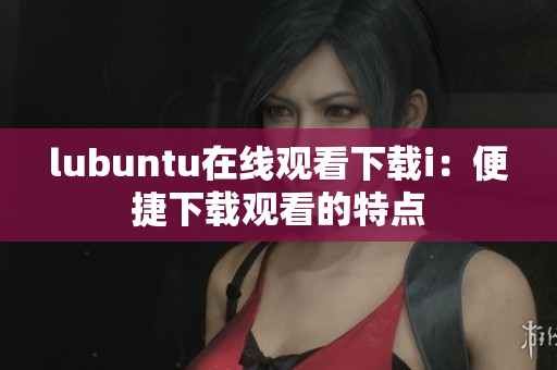 lubuntu在线观看下载i：便捷下载观看的特点