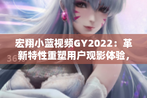 宏翔小蓝视频GY2022：革新特性重塑用户观影体验，绽放引人注目的视频新纪元