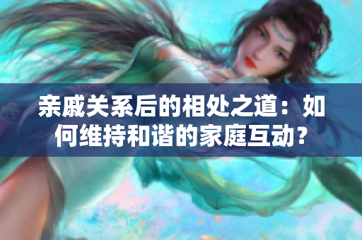 亲戚关系后的相处之道：如何维持和谐的家庭互动？