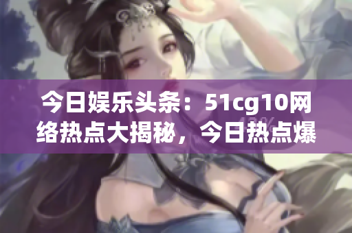 今日娱乐头条：51cg10网络热点大揭秘，今日热点爆料大放送