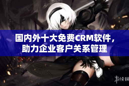国内外十大免费CRM软件，助力企业客户关系管理
