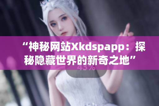 “神秘网站Xkdspapp：探秘隐藏世界的新奇之地”