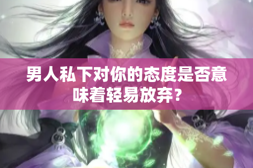 男人私下对你的态度是否意味着轻易放弃？