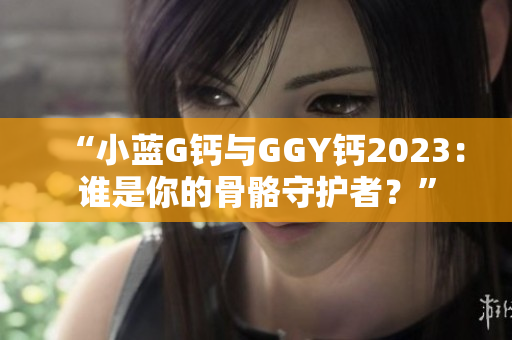“小蓝G钙与GGY钙2023：谁是你的骨骼守护者？”