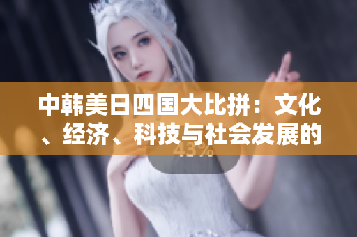 中韩美日四国大比拼：文化、经济、科技与社会发展的综合对比分析