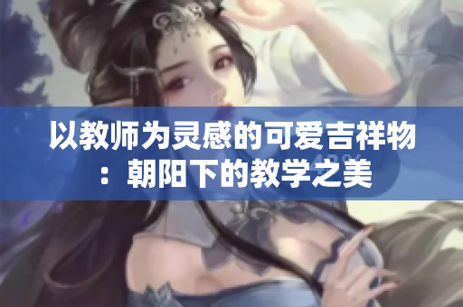 以教师为灵感的可爱吉祥物：朝阳下的教学之美