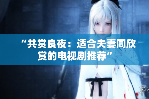 “共赏良夜：适合夫妻同欣赏的电视剧推荐”