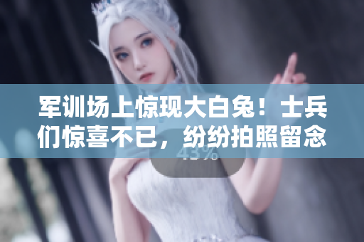 军训场上惊现大白兔！士兵们惊喜不已，纷纷拍照留念
