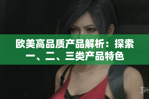 欧美高品质产品解析：探索一、二、三类产品特色