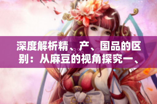 深度解析精、产、国品的区别：从麻豆的视角探究一、二、三产区的差异