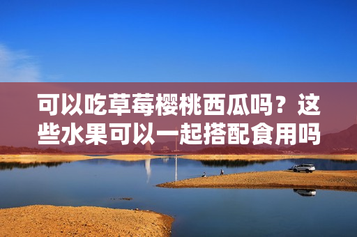 可以吃草莓樱桃西瓜吗？这些水果可以一起搭配食用吗？