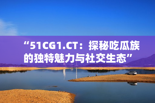 “51CG1.CT：探秘吃瓜族的独特魅力与社交生态”