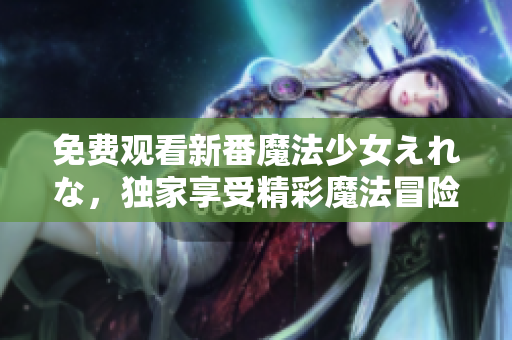 免费观看新番魔法少女えれな，独家享受精彩魔法冒险！