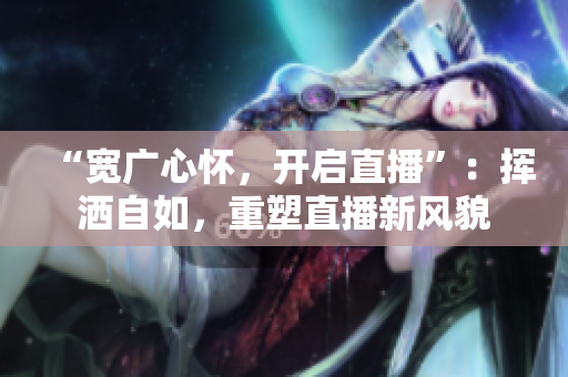 “宽广心怀，开启直播”：挥洒自如，重塑直播新风貌