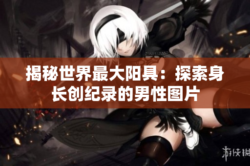 揭秘世界最大阳具：探索身长创纪录的男性图片