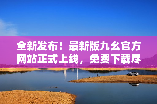 全新发布！最新版九幺官方网站正式上线，免费下载尽在其中