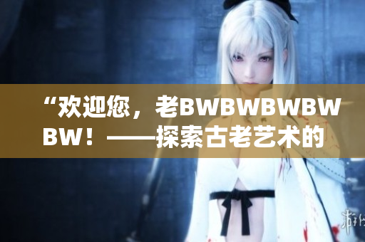 “欢迎您，老BWBWBWBWBW！——探索古老艺术的魅力与奥秘”