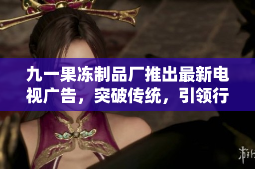 九一果冻制品厂推出最新电视广告，突破传统，引领行业创新
