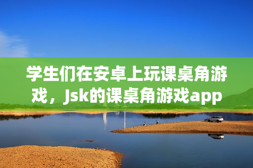 学生们在安卓上玩课桌角游戏，Jsk的课桌角游戏app受到欢迎