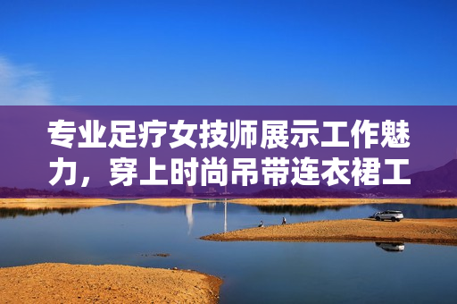 专业足疗女技师展示工作魅力，穿上时尚吊带连衣裙工作服
