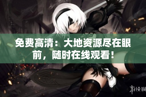免费高清：大地资源尽在眼前，随时在线观看！