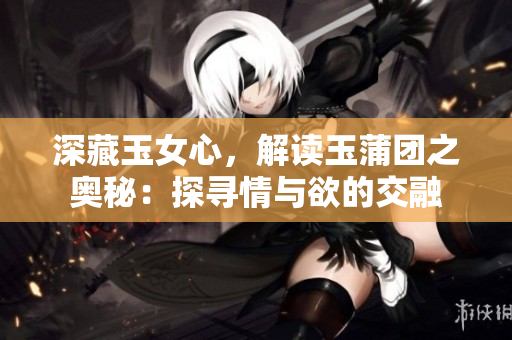 深藏玉女心，解读玉蒲团之奥秘：探寻情与欲的交融