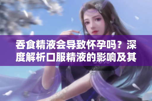 吞食精液会导致怀孕吗？深度解析口服精液的影响及其真相