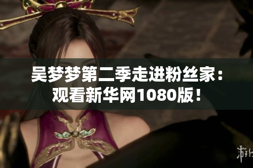 吴梦梦第二季走进粉丝家：观看新华网1080版！