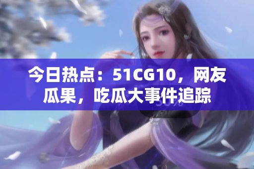 今日热点：51CG10，网友瓜果，吃瓜大事件追踪
