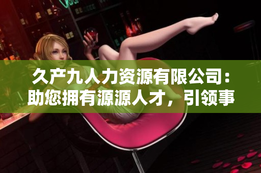 久产九人力资源有限公司：助您拥有源源人才，引领事业腾飞
