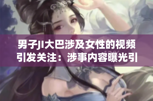 男子JI大巴涉及女性的视频引发关注：涉事内容曝光引发网民热议