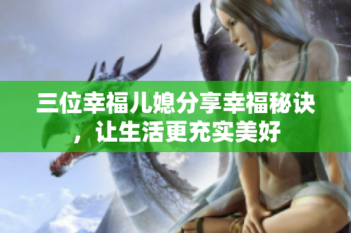 三位幸福儿媳分享幸福秘诀，让生活更充实美好