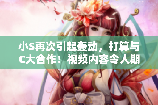 小S再次引起轰动，打算与C大合作！视频内容令人期待！