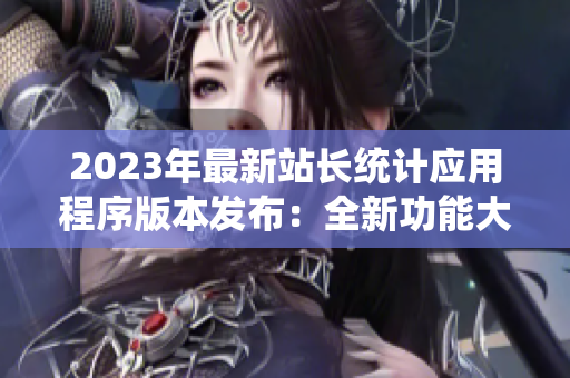2023年最新站长统计应用程序版本发布：全新功能大升级，助力网站运营管理！